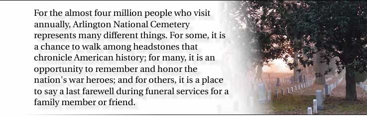 For the almost four million people who visit annually, Arlington National Cemetery represents many different things. For some, it is a chance to walk among headstones that chronicle American history; for many, it is an opportunity to remember and honor the nation's war heroes; and for others, it is a place to say a last farewell during funeral services for a family member or friend.